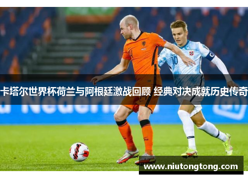 卡塔尔世界杯荷兰与阿根廷激战回顾 经典对决成就历史传奇