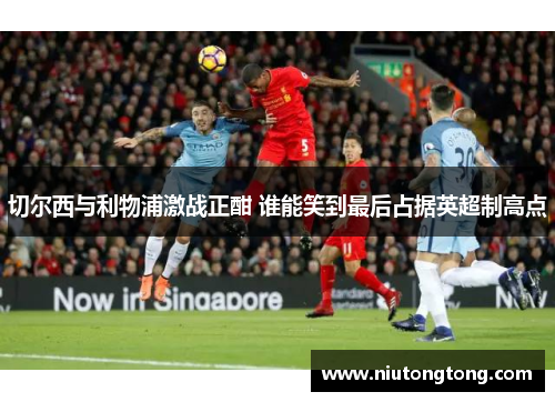 切尔西与利物浦激战正酣 谁能笑到最后占据英超制高点